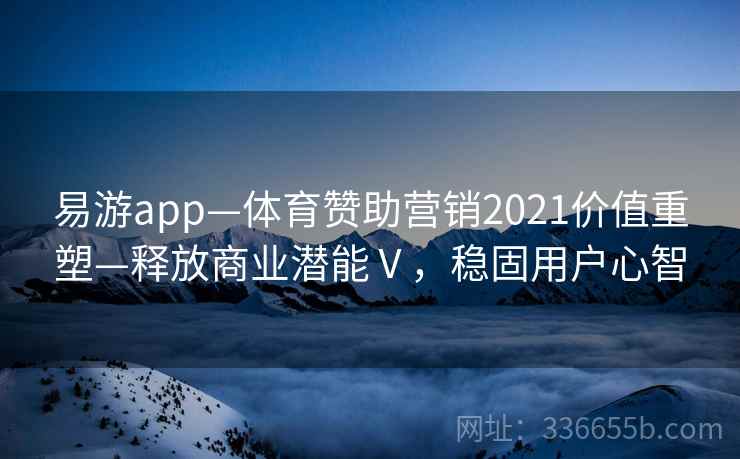 易游app—体育赞助营销2021价值重塑—释放商业潜能Ⅴ,稳固用户心智