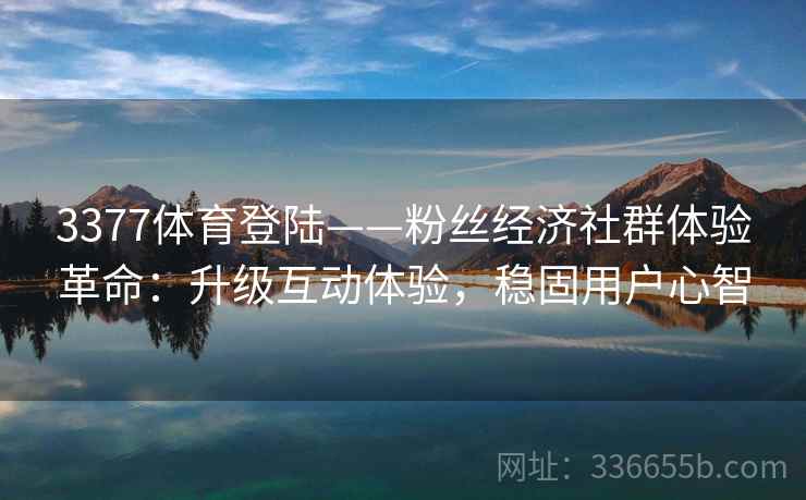 3377体育登陆——粉丝经济社群体验革命：升级互动体验，稳固用户心智