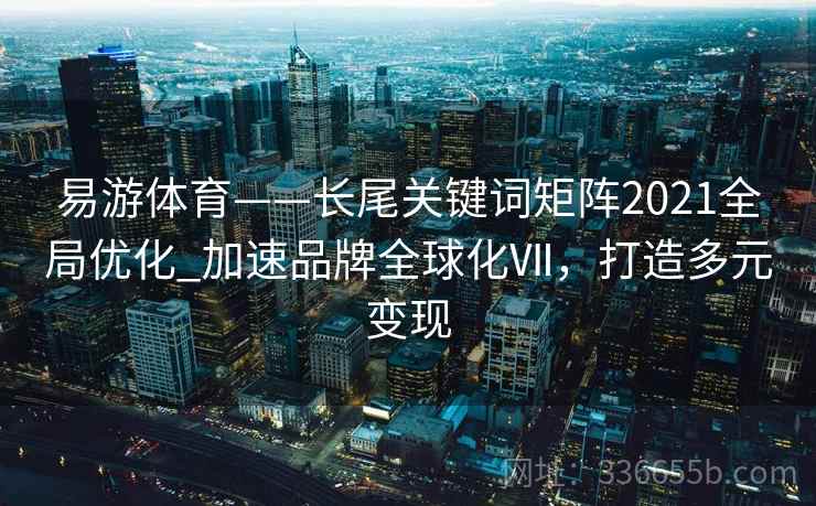 易游体育——长尾关键词矩阵2021全局优化_加速品牌全球化Ⅶ，打造多元变现