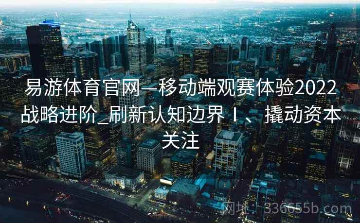 易游体育官网—移动端观赛体验2022战略进阶_刷新认知边界Ⅰ、撬动资本关注