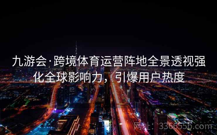 九游会·跨境体育运营阵地全景透视强化全球影响力，引爆用户热度