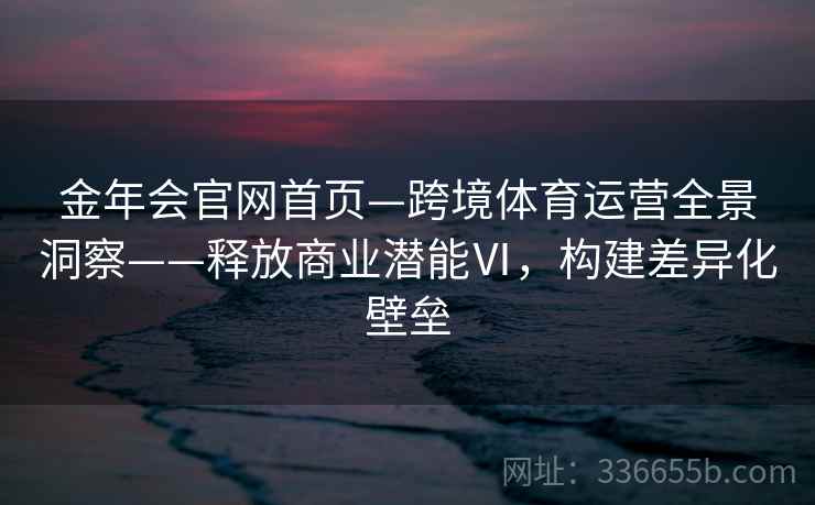 金年会官网首页—跨境体育运营全景洞察——释放商业潜能Ⅵ，构建差异化壁垒