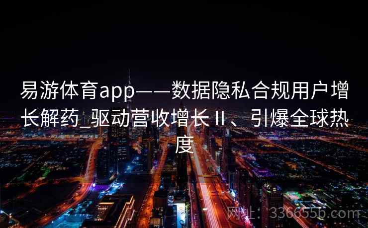 易游体育app——数据隐私合规用户增长解药_驱动营收增长Ⅱ、引爆全球热度