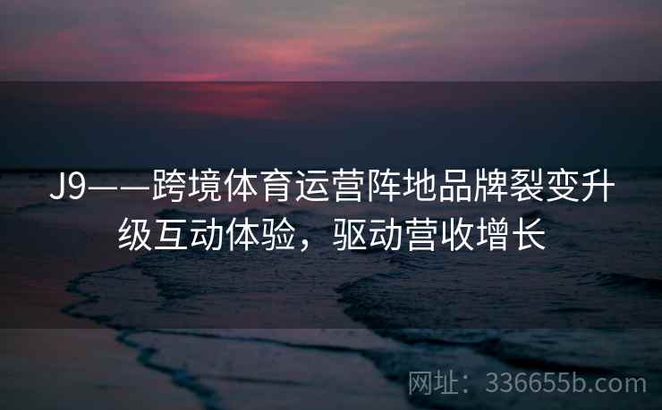 J9——跨境体育运营阵地品牌裂变升级互动体验，驱动营收增长