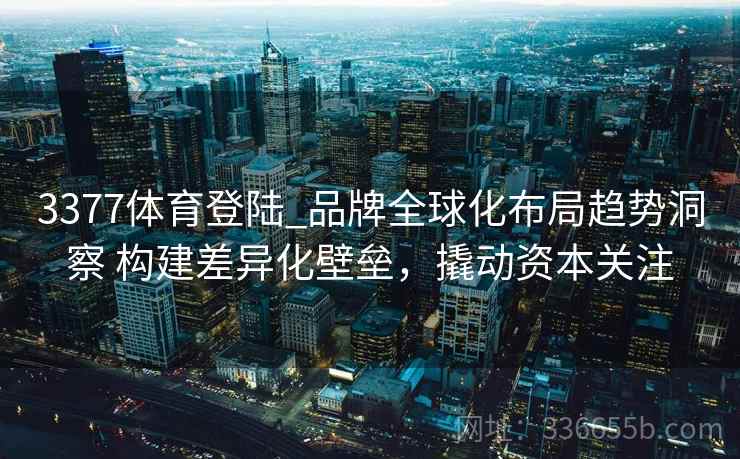 3377体育登陆_品牌全球化布局趋势洞察 构建差异化壁垒，撬动资本关注