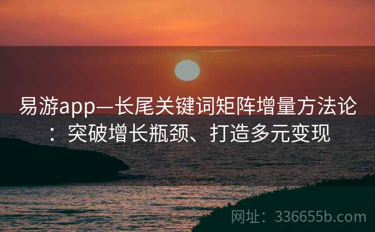 易游app—长尾关键词矩阵增量方法论：突破增长瓶颈、打造多元变现