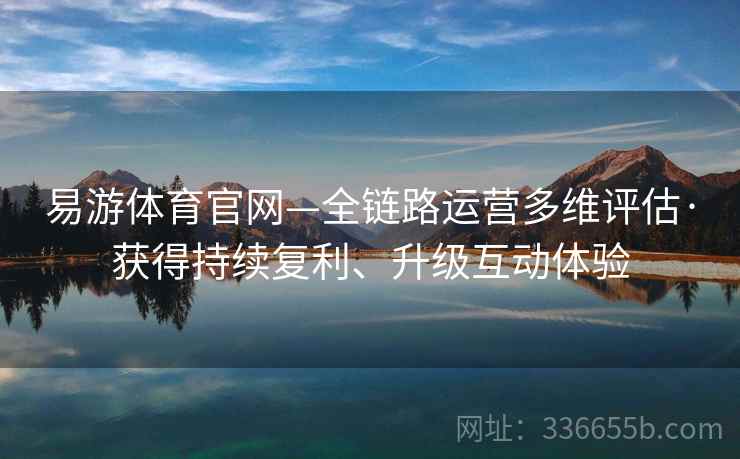 易游体育官网—全链路运营多维评估·获得持续复利、升级互动体验