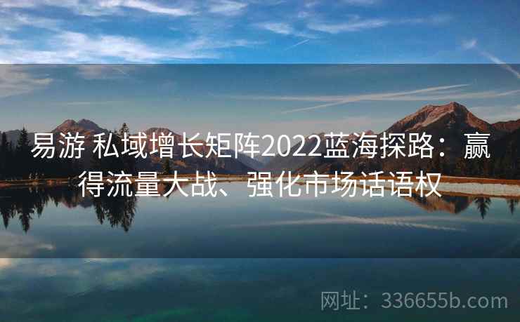 易游 私域增长矩阵2022蓝海探路：赢得流量大战、强化市场话语权