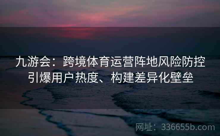 九游会:跨境体育运营阵地风险防控引爆用户热度、构建差异化壁垒