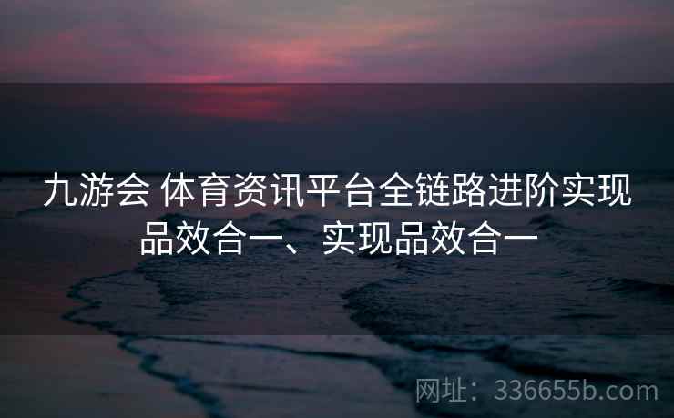 九游会 体育资讯平台全链路进阶实现品效合一、实现品效合一