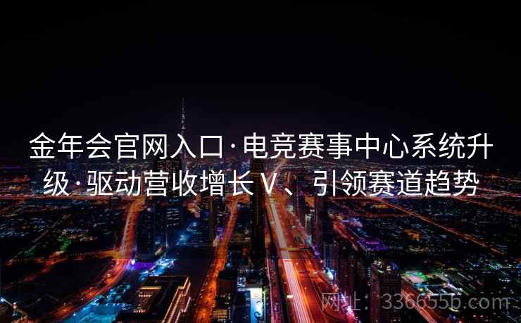 金年会官网入口·电竞赛事中心系统升级·驱动营收增长Ⅴ、引领赛道趋势