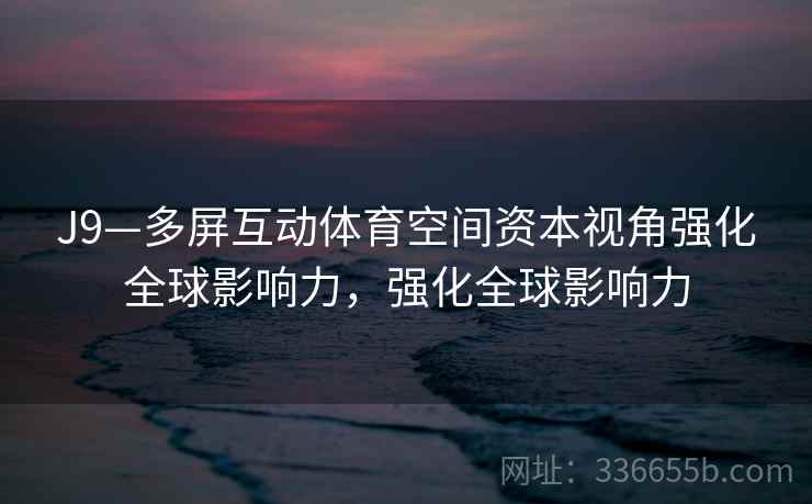 J9—多屏互动体育空间资本视角强化全球影响力，强化全球影响力