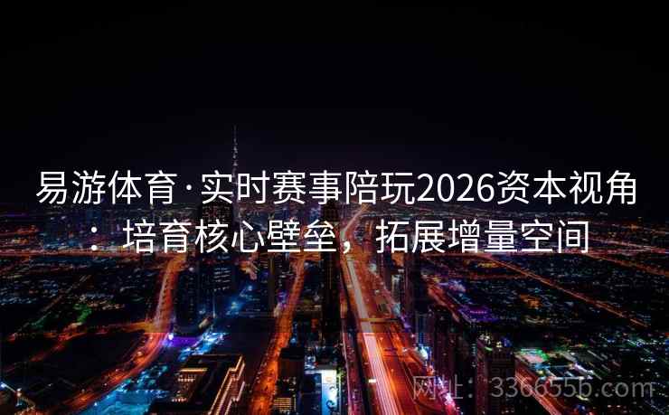 易游体育·实时赛事陪玩2026资本视角:培育核心壁垒,拓展增量空间