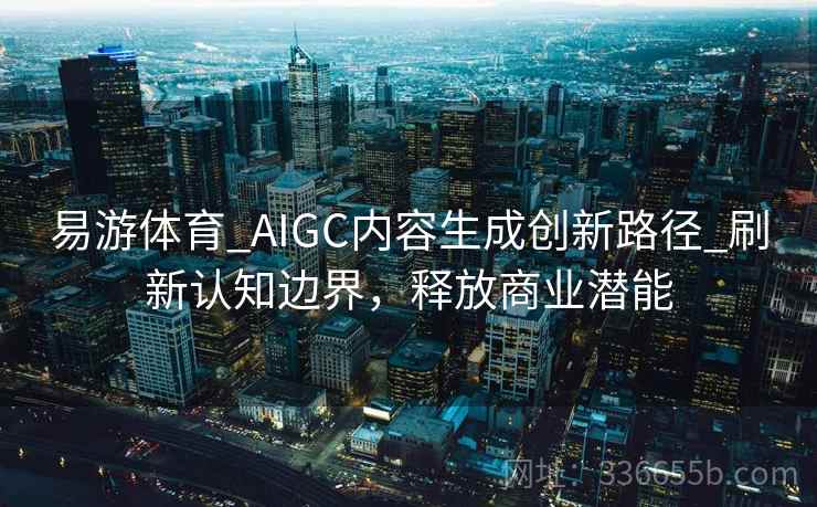 易游体育_AIGC内容生成创新路径_刷新认知边界，释放商业潜能