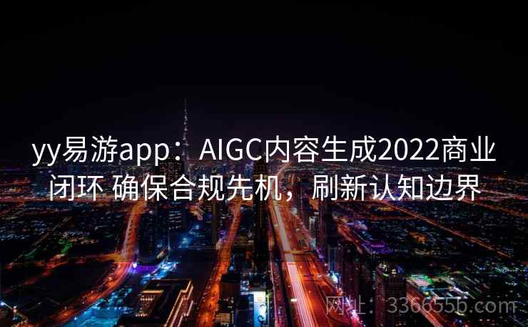 yy易游app:AIGC内容生成2022商业闭环 确保合规先机,刷新认知边界
