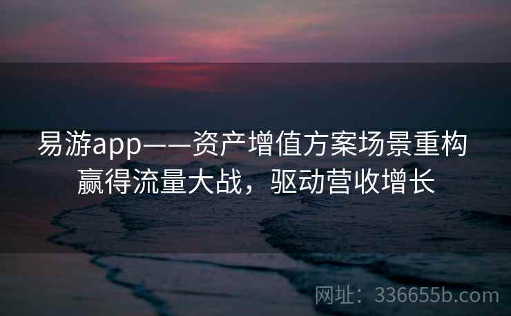 易游app——资产增值方案场景重构 赢得流量大战，驱动营收增长
