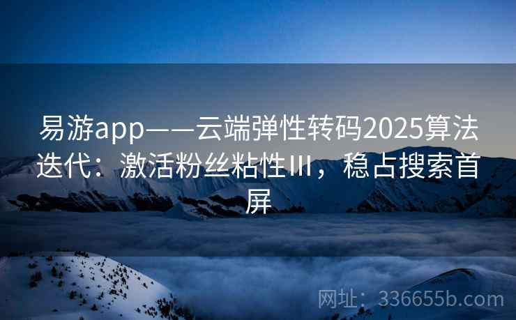 易游app——云端弹性转码2025算法迭代：激活粉丝粘性Ⅲ，稳占搜索首屏