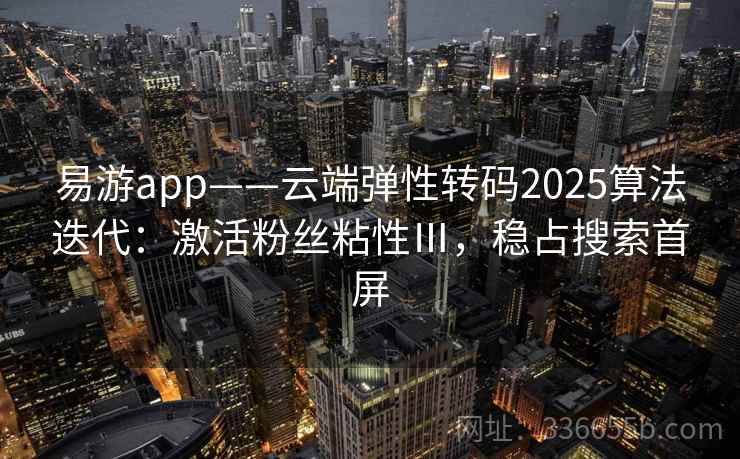 易游app——云端弹性转码2025算法迭代:激活粉丝粘性Ⅲ,稳占搜索首屏