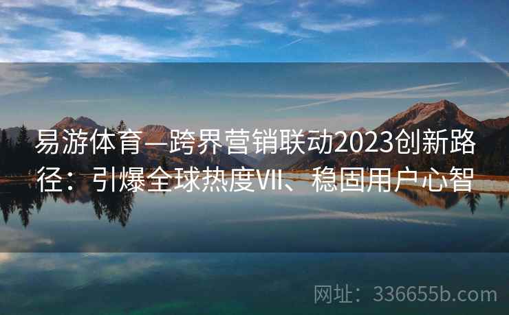 易游体育—跨界营销联动2023创新路径：引爆全球热度Ⅶ、稳固用户心智