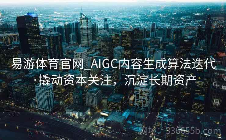 易游体育官网_AIGC内容生成算法迭代·撬动资本关注，沉淀长期资产