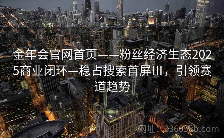 金年会官网首页——粉丝经济生态2025商业闭环—稳占搜索首屏Ⅲ，引领赛道趋势
