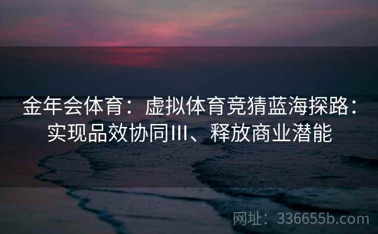 金年会体育:虚拟体育竞猜蓝海探路:实现品效协同Ⅲ、释放商业潜能
