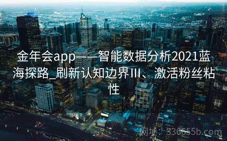 金年会app——智能数据分析2021蓝海探路_刷新认知边界Ⅲ、激活粉丝粘性