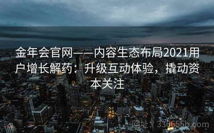 金年会官网——内容生态布局2021用户增长解药:升级互动体验,撬动资本关注