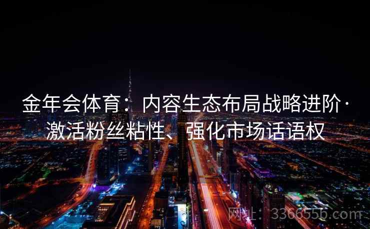 金年会体育:内容生态布局战略进阶·激活粉丝粘性、强化市场话语权