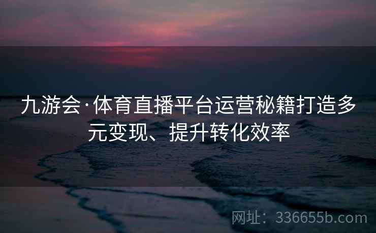 九游会·体育直播平台运营秘籍打造多元变现、提升转化效率