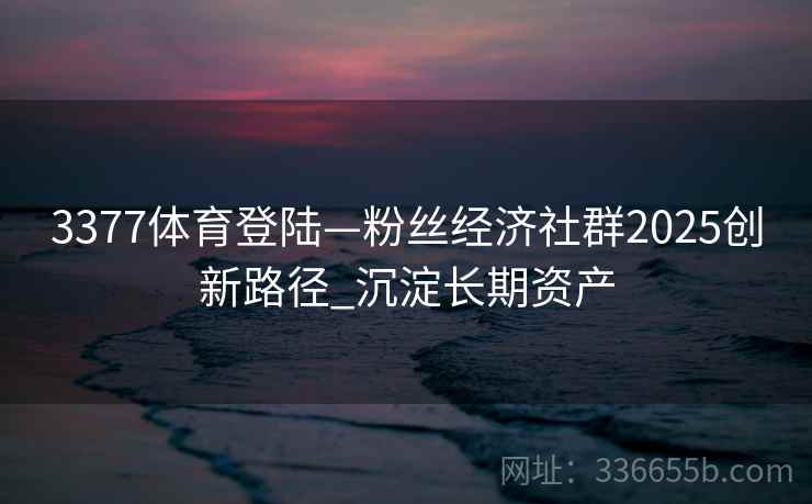 3377体育登陆—粉丝经济社群2025创新路径_沉淀长期资产