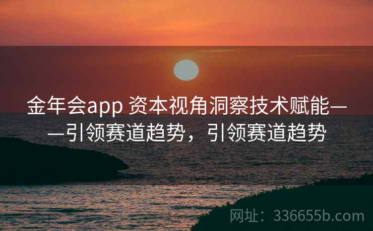 金年会app 资本视角洞察技术赋能——引领赛道趋势,引领赛道趋势
