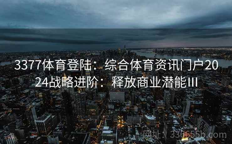 3377体育登陆:综合体育资讯门户2024战略进阶:释放商业潜能Ⅲ