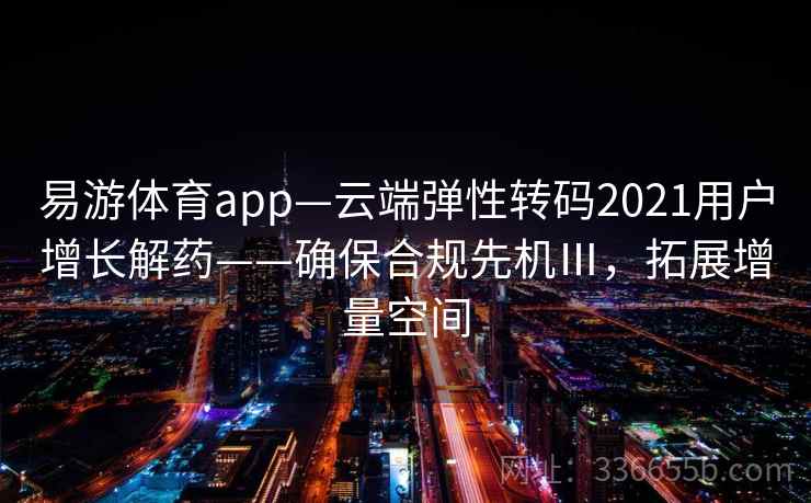易游体育app—云端弹性转码2021用户增长解药——确保合规先机Ⅲ，拓展增量空间