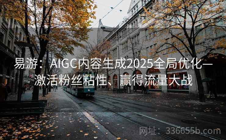 易游：AIGC内容生成2025全局优化—激活粉丝粘性、赢得流量大战