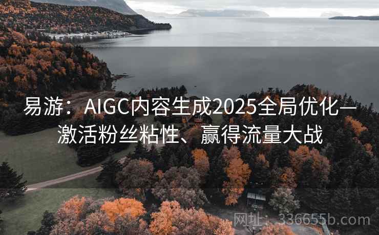 易游:AIGC内容生成2025全局优化—激活粉丝粘性、赢得流量大战