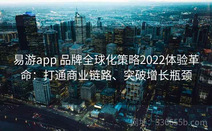 易游app 品牌全球化策略2022体验革命：打通商业链路、突破增长瓶颈