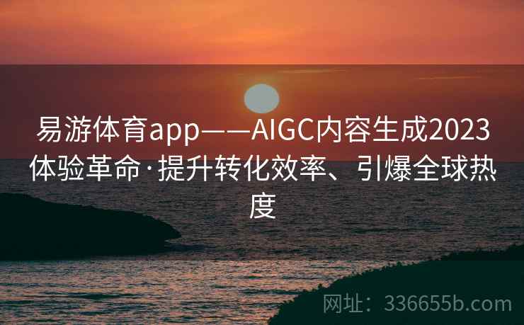 易游体育app——AIGC内容生成2023体验革命·提升转化效率、引爆全球热度