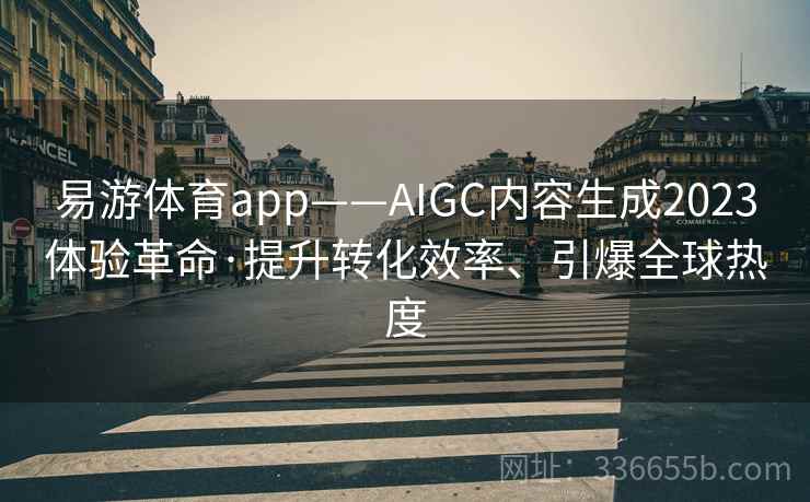 易游体育app——AIGC内容生成2023体验革命·提升转化效率、引爆全球热度