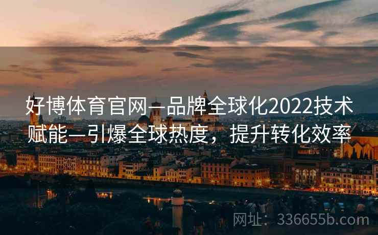 好博体育官网—品牌全球化2022技术赋能—引爆全球热度,提升转化效率