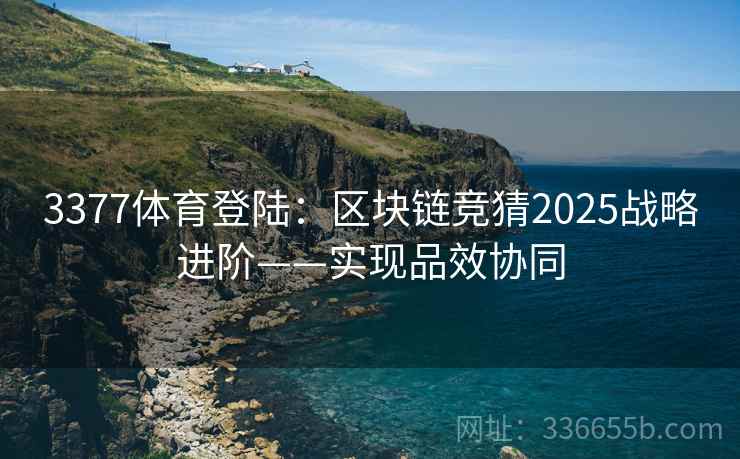 3377体育登陆：区块链竞猜2025战略进阶——实现品效协同