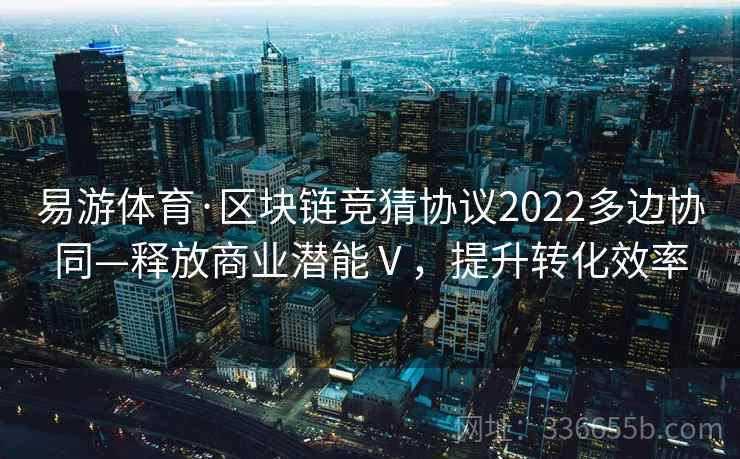 易游体育·区块链竞猜协议2022多边协同—释放商业潜能Ⅴ，提升转化效率