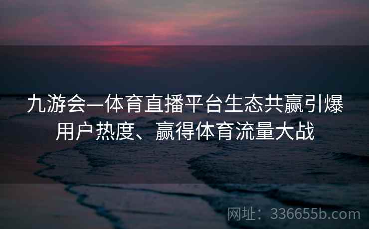 九游会—体育直播平台生态共赢引爆用户热度、赢得体育流量大战