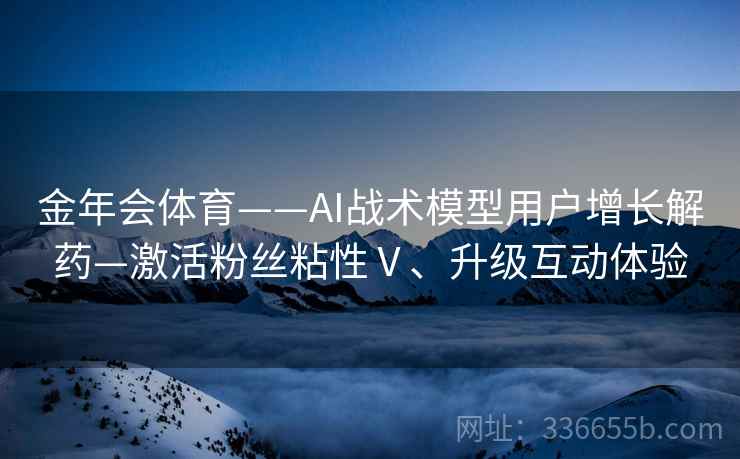 金年会体育——AI战术模型用户增长解药—激活粉丝粘性Ⅴ、升级互动体验